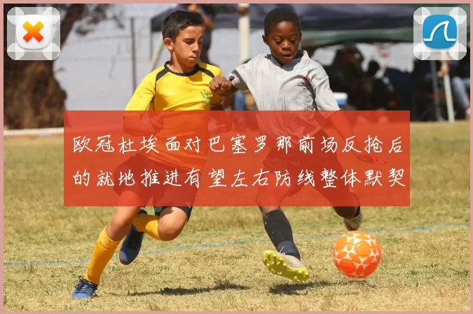 欧冠杜埃面对巴塞罗那前场反抢后的就地推进有望左右防线整体默契