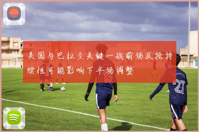 美国与巴拉圭关键一战前场反抢持续性可能影响下半场调整