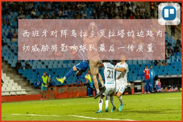 西班牙对阵乌拉圭莫拉塔的边路内切威胁将影响球队最后一传质量
