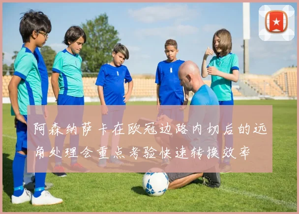 阿森纳萨卡在欧冠边路内切后的远角处理会重点考验快速转换效率