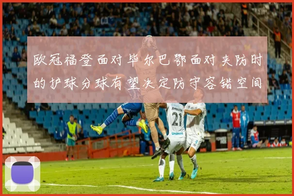 欧冠福登面对毕尔巴鄂面对夹防时的护球分球有望决定防守容错空间