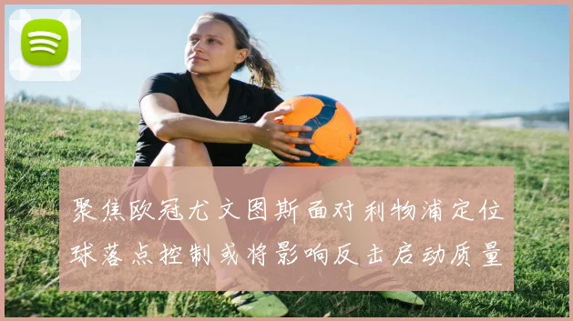 聚焦欧冠尤文图斯面对利物浦定位球落点控制或将影响反击启动质量