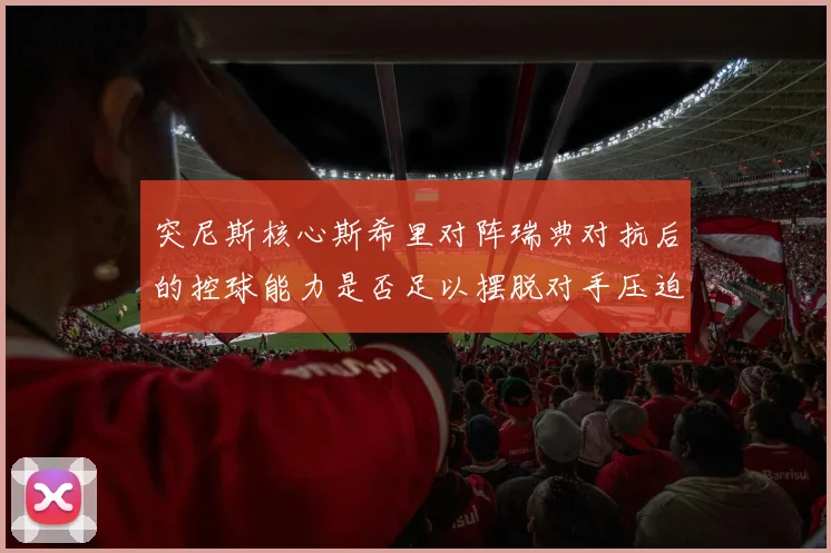 突尼斯核心斯希里对阵瑞典对抗后的控球能力是否足以摆脱对手压迫