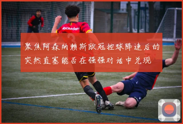 聚焦阿森纳赖斯欧冠控球降速后的突然直塞能否在强强对话中兑现