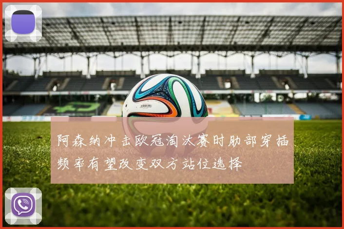 阿森纳冲击欧冠淘汰赛时肋部穿插频率有望改变双方站位选择