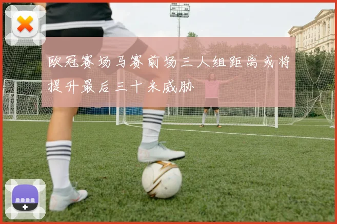 欧冠赛场马赛前场三人组距离或将提升最后三十米威胁