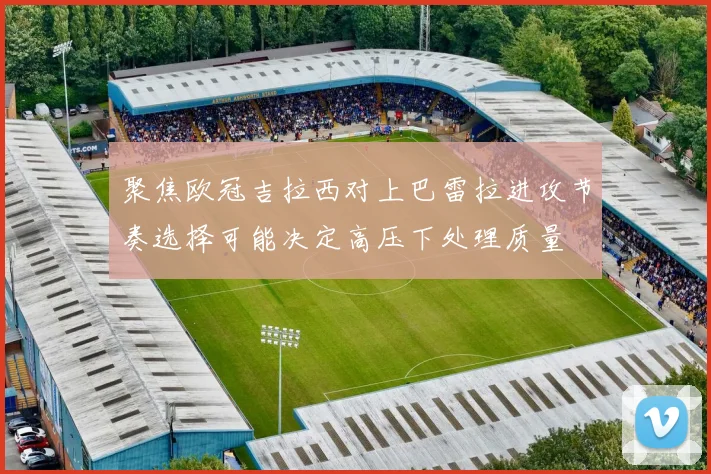 聚焦欧冠吉拉西对上巴雷拉进攻节奏选择可能决定高压下处理质量