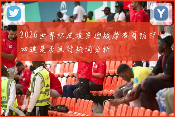 2026世界杯皮埃罗迎战摩洛哥防守回追是否及时热词分析