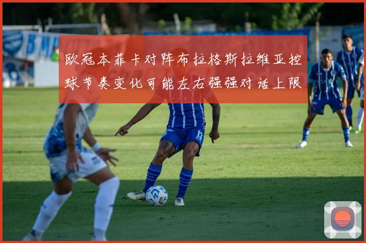欧冠本菲卡对阵布拉格斯拉维亚控球节奏变化可能左右强强对话上限