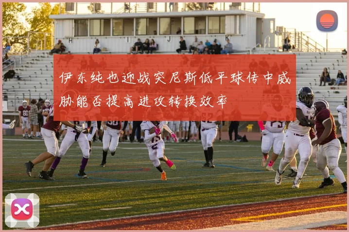 伊东纯也迎战突尼斯低平球传中威胁能否提高进攻转换效率